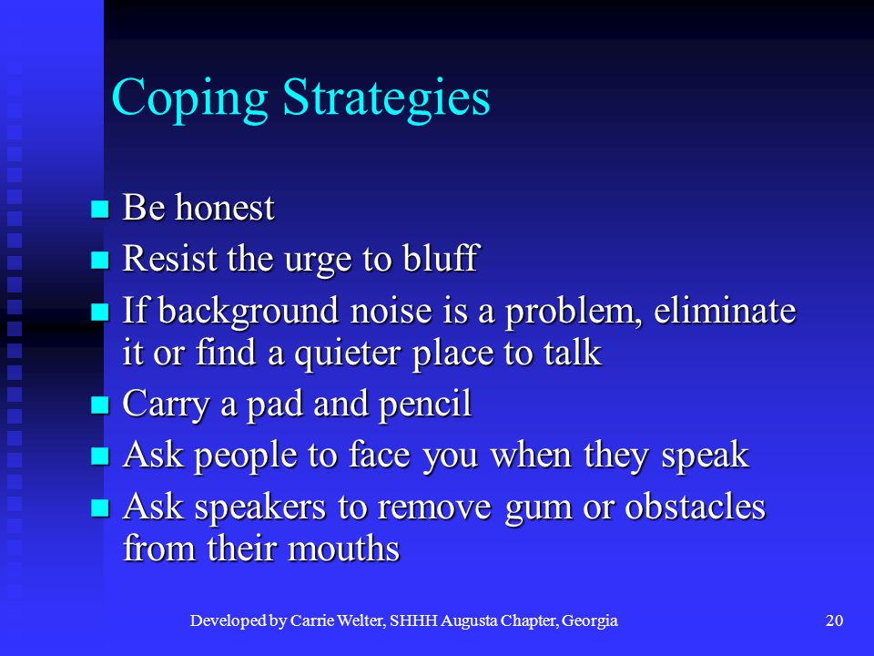 Developed by Carrie Welter, SHHH Augusta Chapter, Georgia20 Coping Strategies Be honest Be honest Resist the urge to bluff Resist the urge to bluff If background noise is a problem, eliminate it or find a quieter place to talk If background noise is a problem, eliminate it or find a quieter place to talk Carry a pad and pencil Carry a pad and pencil Ask people to face you when they speak Ask people to face you when they speak Ask speakers to remove gum or obstacles from their mouths Ask speakers to remove gum or obstacles from their mouths