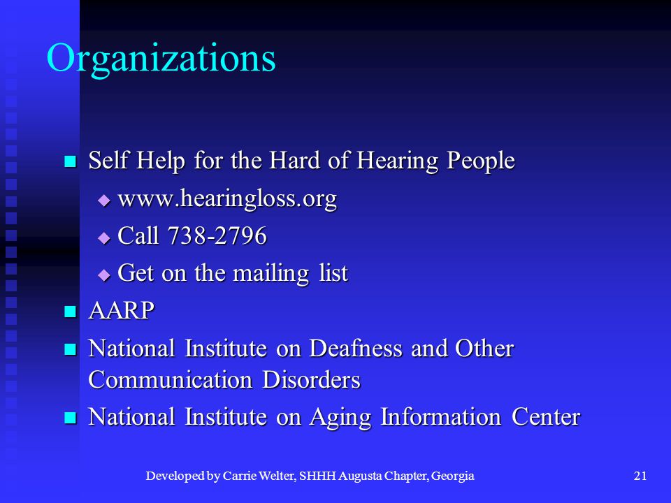 Developed by Carrie Welter, SHHH Augusta Chapter, Georgia21 Organizations Self Help for the Hard of Hearing People Self Help for the Hard of Hearing People     Call  Get on the mailing list AARP AARP National Institute on Deafness and Other Communication Disorders National Institute on Deafness and Other Communication Disorders National Institute on Aging Information Center National Institute on Aging Information Center