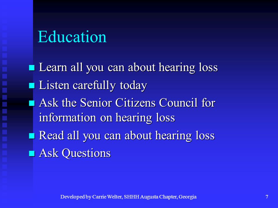 Developed by Carrie Welter, SHHH Augusta Chapter, Georgia7 Education Learn all you can about hearing loss Learn all you can about hearing loss Listen carefully today Listen carefully today Ask the Senior Citizens Council for information on hearing loss Ask the Senior Citizens Council for information on hearing loss Read all you can about hearing loss Read all you can about hearing loss Ask Questions Ask Questions