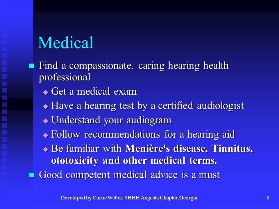 Developed by Carrie Welter, SHHH Augusta Chapter, Georgia8 Medical Find a compassionate, caring hearing health professional Find a compassionate, caring hearing health professional  Get a medical exam  Have a hearing test by a certified audiologist  Understand your audiogram  Follow recommendations for a hearing aid  Be familiar with Menière s disease, Tinnitus, ototoxicity and other medical terms.