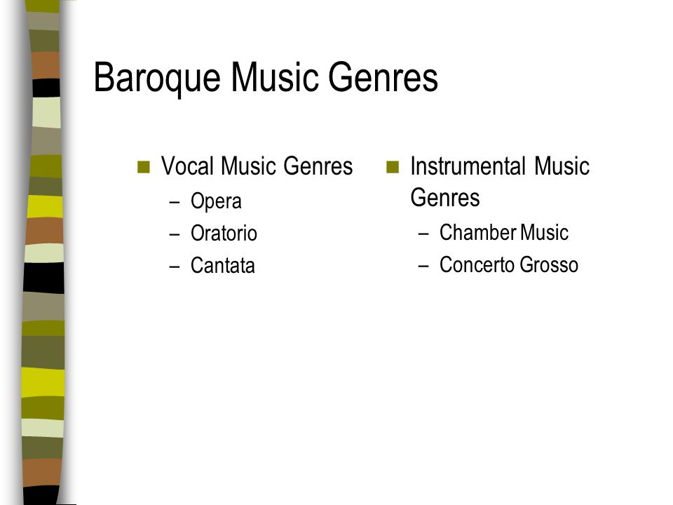 Baroque Music Style Characteristics Timbre new emphasis on instrumental music & instrumental accompaniment to voices Rhythm beat is emphasized; lots of forward motion Melody elaborate, ornamented, continuously expanding, long and winding Form one main theme repeated over and over Dynamics sudden changes from loud to soft and soft to loud called terraced dynamics Texture more rapid changes in texture (homophony, imitative polyphony) throughout a single movement or piece of music Harmony new emphasis on chords; orchestra mainly consists of strings and basso continuo (bass melody instrument like cello or bassoon + chord generating instrument harpsichord, organ, or lute) Mood the same mood throughout movement; this heightened emotional state called affect (vocal music is exception; vocal music has many changes of mood, but closely follows text)