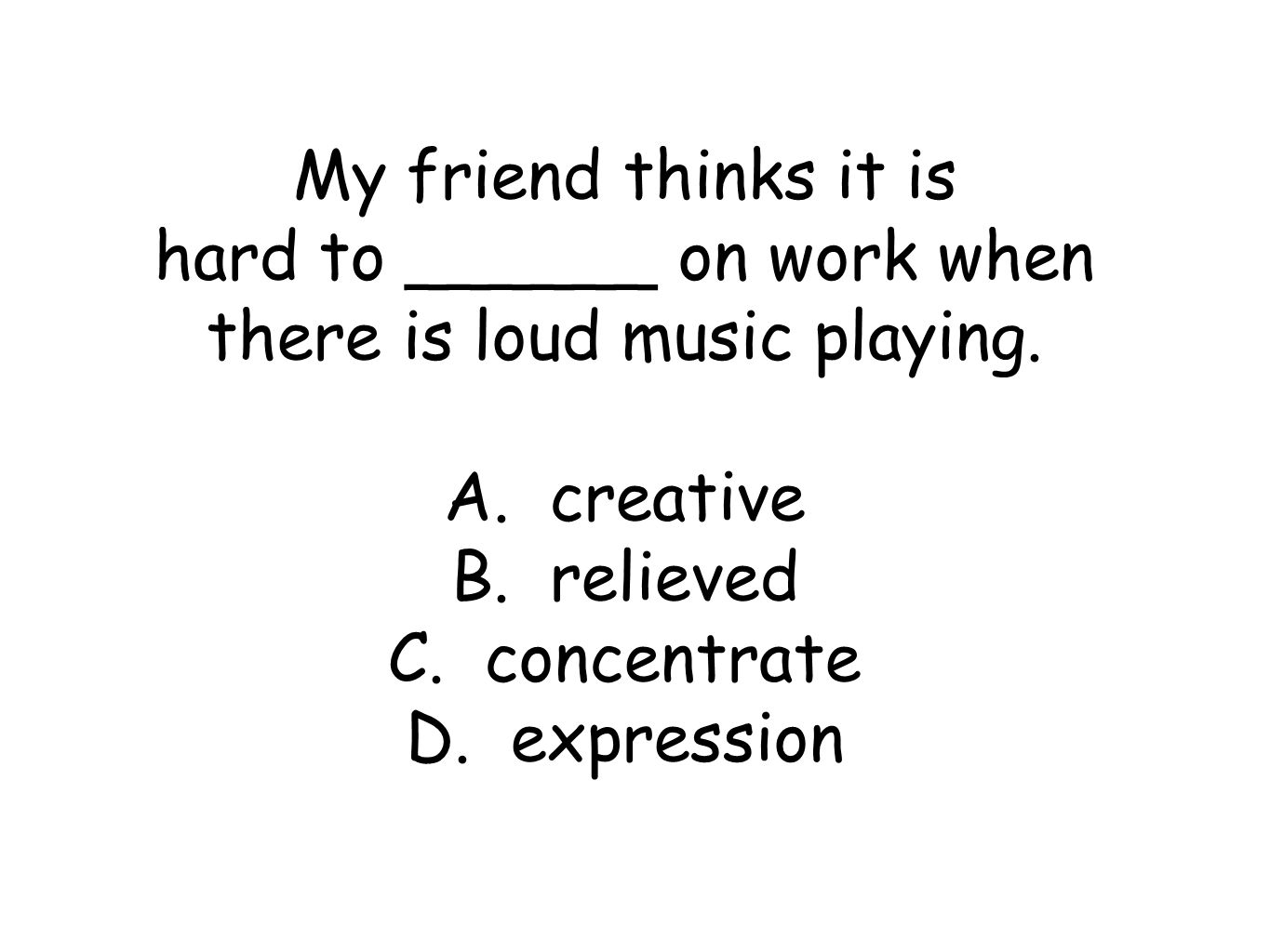 My friend thinks it is hard to ______ on work when there is loud music playing.
