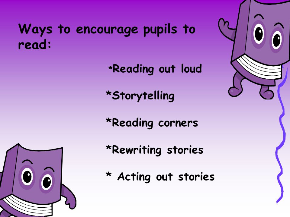 Ways to encourage pupils to read: * Reading out loud *Storytelling *Reading corners *Rewriting stories * Acting out stories