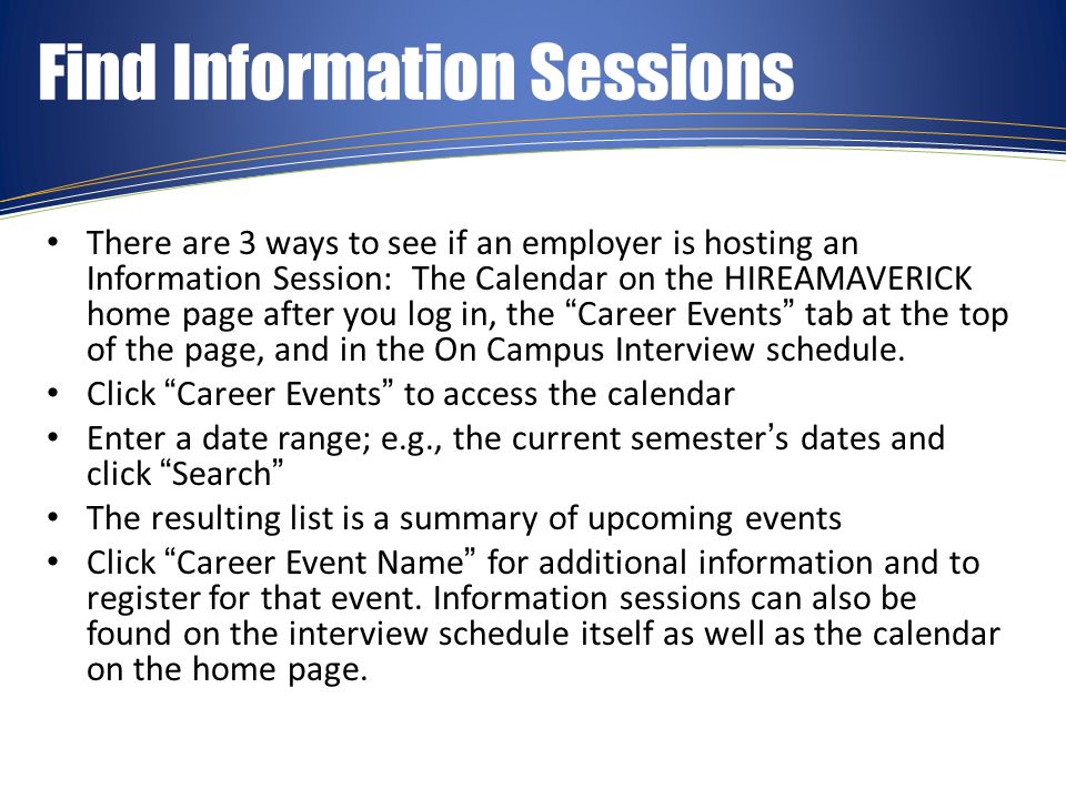 Find Information Sessions There are 3 ways to see if an employer is hosting an Information Session: The Calendar on the HIREAMAVERICK home page after you log in, the Career Events tab at the top of the page, and in the On Campus Interview schedule.