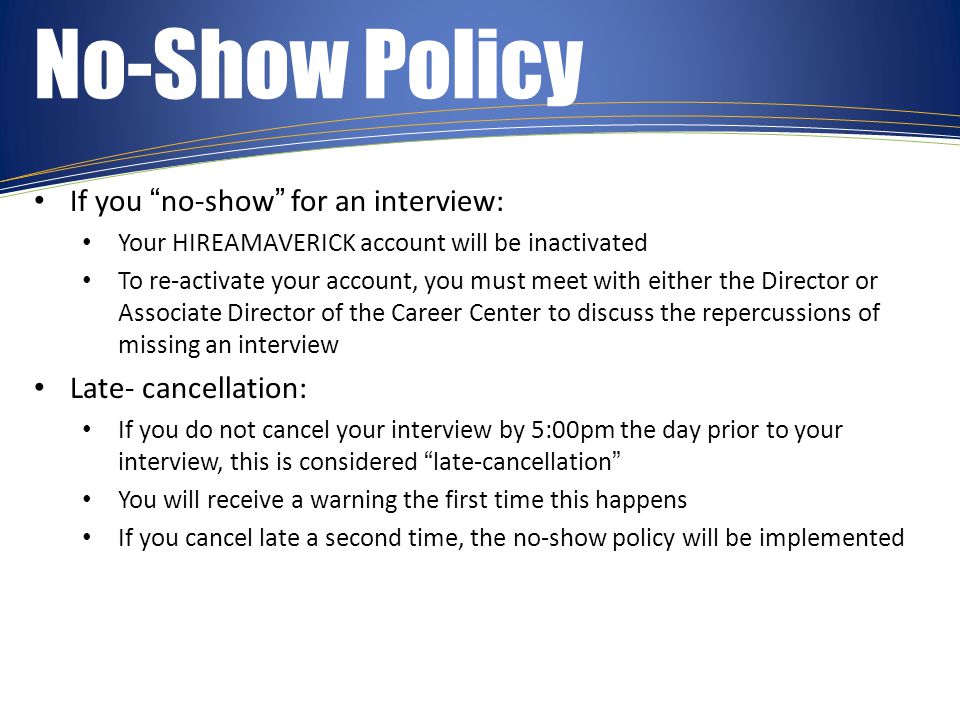 No-Show Policy If you no-show for an interview: Your HIREAMAVERICK account will be inactivated To re-activate your account, you must meet with either the Director or Associate Director of the Career Center to discuss the repercussions of missing an interview Late- cancellation: If you do not cancel your interview by 5:00pm the day prior to your interview, this is considered late-cancellation You will receive a warning the first time this happens If you cancel late a second time, the no-show policy will be implemented
