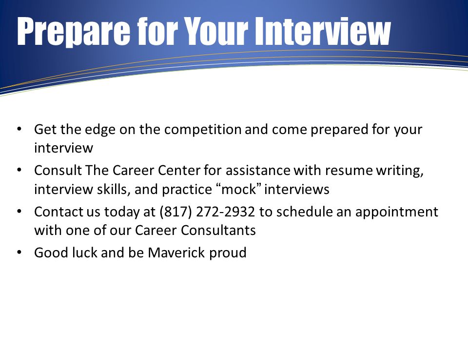 Prepare for Your Interview Get the edge on the competition and come prepared for your interview Consult The Career Center for assistance with resume writing, interview skills, and practice mock interviews Contact us today at (817) to schedule an appointment with one of our Career Consultants Good luck and be Maverick proud