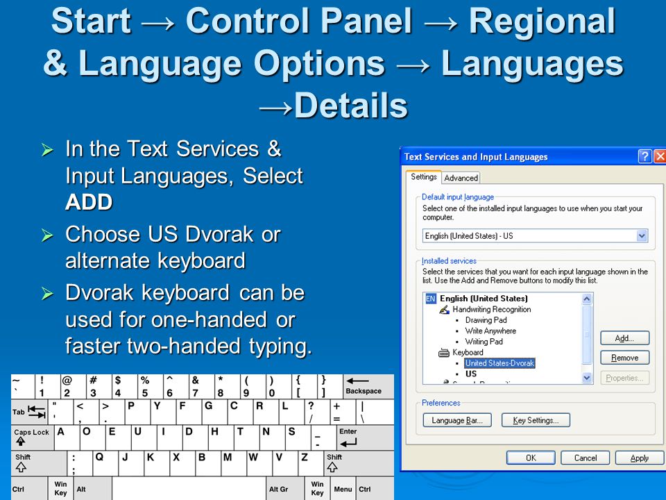 Start → Control Panel → Regional & Language Options → Languages →Details  In the Text Services & Input Languages, Select ADD  Choose US Dvorak or alternate keyboard  Dvorak keyboard can be used for one-handed or faster two-handed typing.