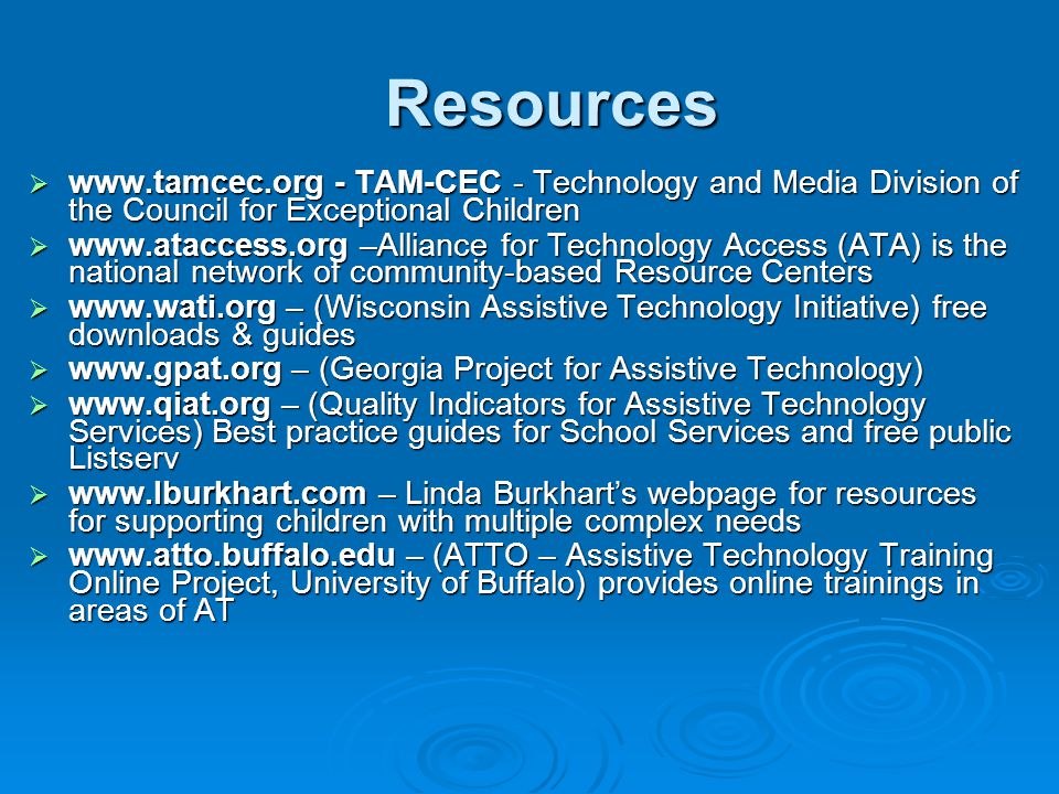 Resources    - TAM-CEC - Technology and Media Division of the Council for Exceptional Children    –Alliance for Technology Access (ATA) is the national network of community-based Resource Centers    – (Wisconsin Assistive Technology Initiative) free downloads & guides    – (Georgia Project for Assistive Technology)    – (Quality Indicators for Assistive Technology Services) Best practice guides for School Services and free public Listserv    – Linda Burkhart’s webpage for resources for supporting children with multiple complex needs    – (ATTO – Assistive Technology Training Online Project, University of Buffalo) provides online trainings in areas of AT