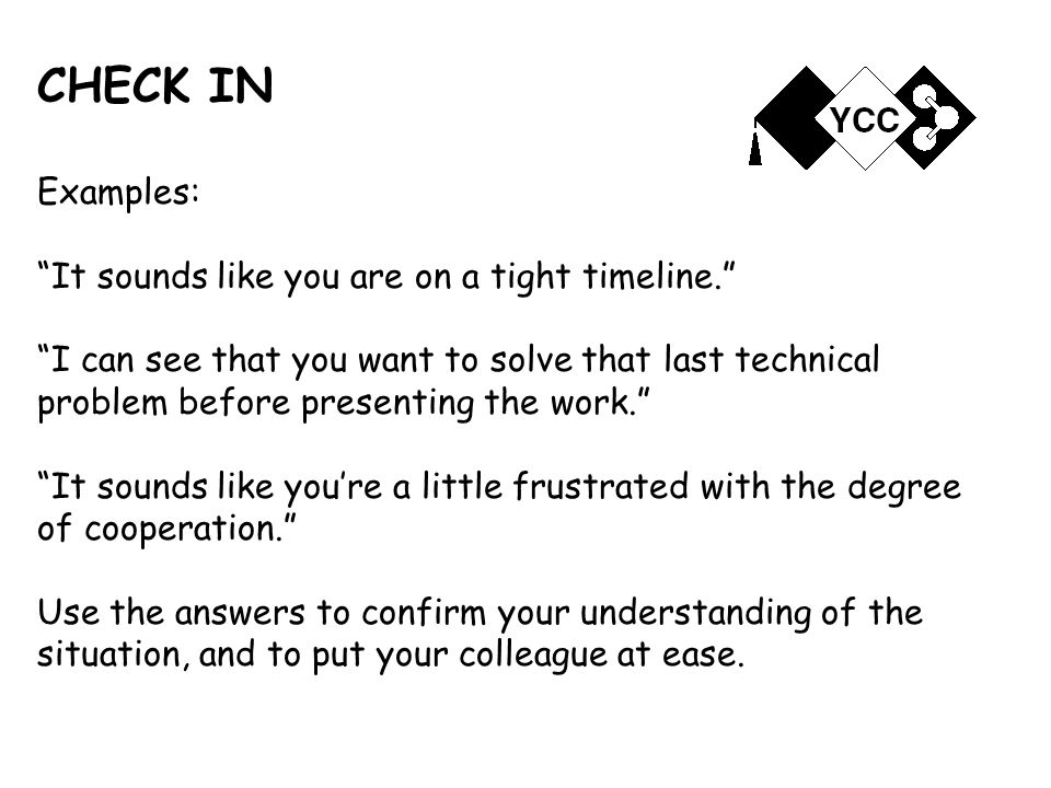 CHECK IN Examples: It sounds like you are on a tight timeline. I can see that you want to solve that last technical problem before presenting the work. It sounds like you’re a little frustrated with the degree of cooperation. Use the answers to confirm your understanding of the situation, and to put your colleague at ease.