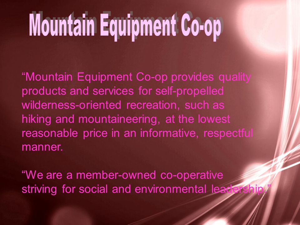 Mountain Equipment Co-op provides quality products and services for self-propelled wilderness-oriented recreation, such as hiking and mountaineering, at the lowest reasonable price in an informative, respectful manner.