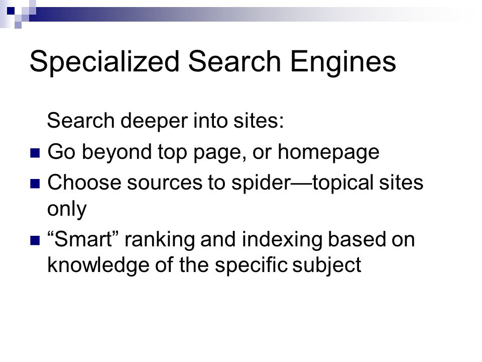 Specialized Search Engines Search deeper into sites: Go beyond top page, or homepage Choose sources to spider—topical sites only Smart ranking and indexing based on knowledge of the specific subject