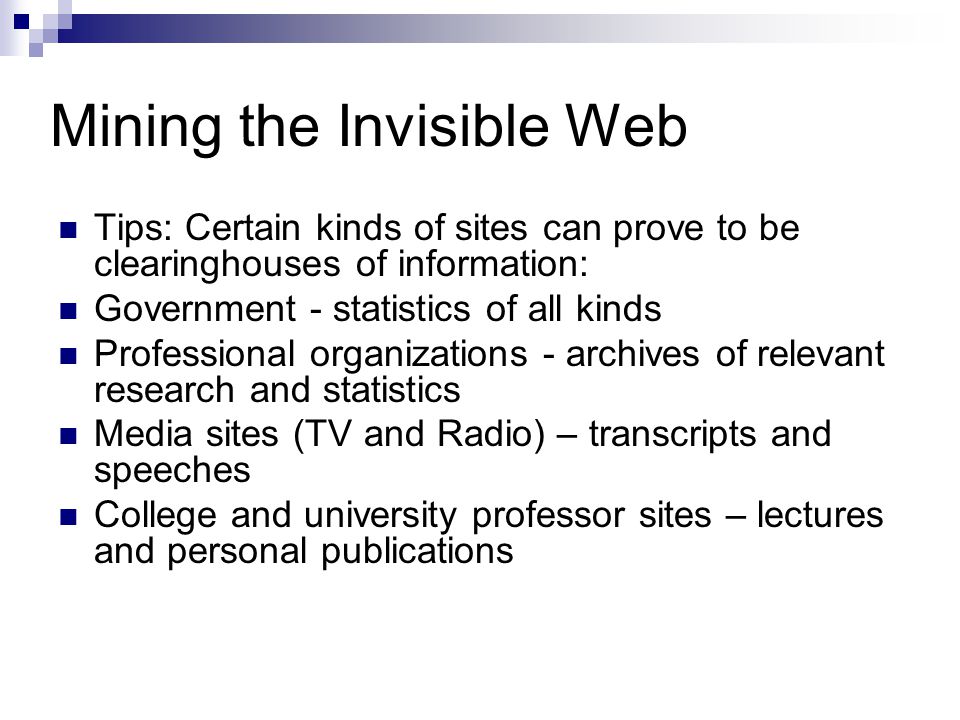 Mining the Invisible Web Tips: Certain kinds of sites can prove to be clearinghouses of information: Government - statistics of all kinds Professional organizations - archives of relevant research and statistics Media sites (TV and Radio) – transcripts and speeches College and university professor sites – lectures and personal publications