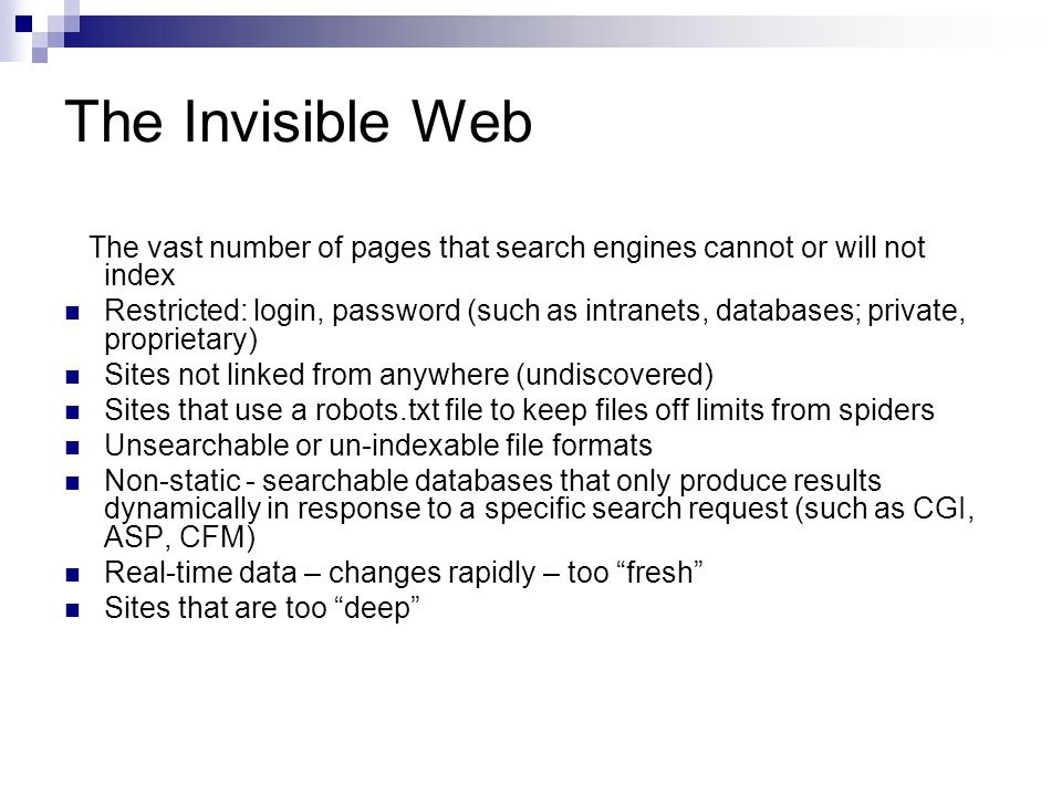 The Invisible Web The vast number of pages that search engines cannot or will not index Restricted: login, password (such as intranets, databases; private, proprietary) Sites not linked from anywhere (undiscovered) Sites that use a robots.txt file to keep files off limits from spiders Unsearchable or un-indexable file formats Non-static - searchable databases that only produce results dynamically in response to a specific search request (such as CGI, ASP, CFM) Real-time data – changes rapidly – too fresh Sites that are too deep