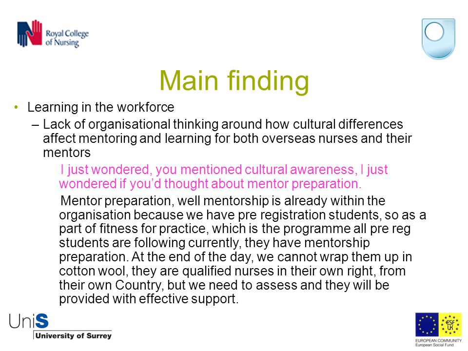 Main finding Learning in the workforce –Lack of organisational thinking around how cultural differences affect mentoring and learning for both overseas nurses and their mentors I just wondered, you mentioned cultural awareness, I just wondered if you’d thought about mentor preparation.