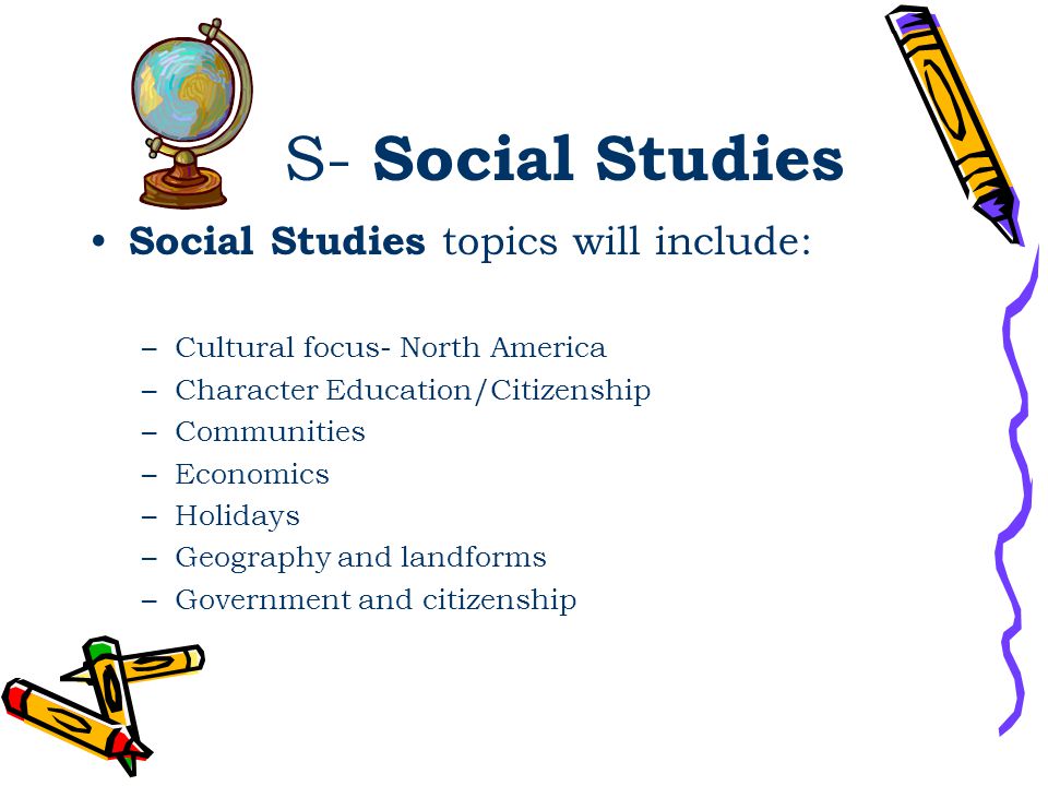 S- Social Studies Social Studies topics will include: –Cultural focus- North America –Character Education/Citizenship –Communities –Economics –Holidays –Geography and landforms –Government and citizenship