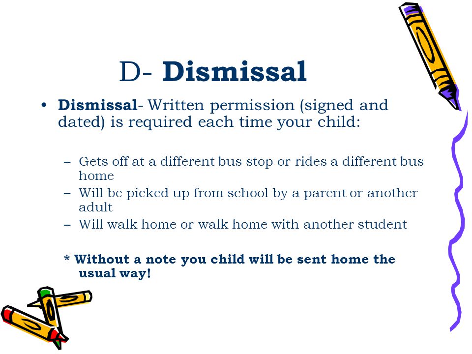 D- Dismissal Dismissal - Written permission (signed and dated) is required each time your child: –Gets off at a different bus stop or rides a different bus home –Will be picked up from school by a parent or another adult –Will walk home or walk home with another student * Without a note you child will be sent home the usual way!