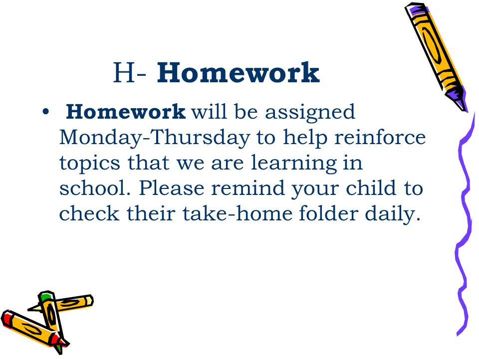 H- Homework Homework will be assigned Monday-Thursday to help reinforce topics that we are learning in school.