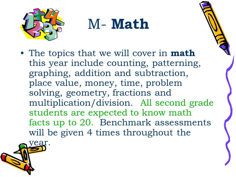 M- Math The topics that we will cover in math this year include counting, patterning, graphing, addition and subtraction, place value, money, time, problem solving, geometry, fractions and multiplication/division.
