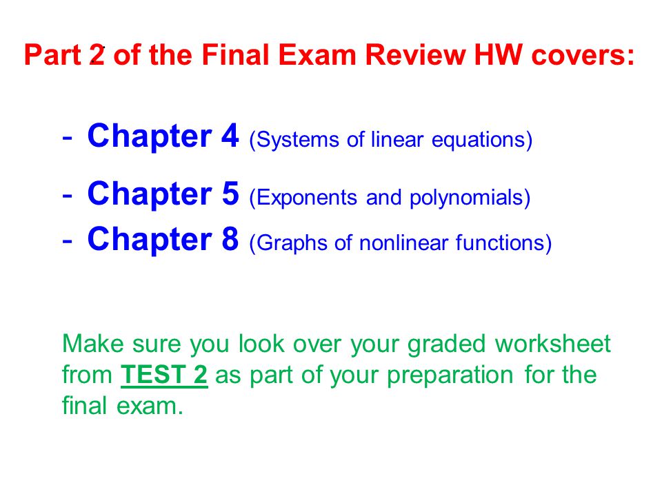 Part 2 of the Final Exam Review HW covers: -Chapter 4 (Systems of linear equations) -Chapter 5 (Exponents and polynomials) -Chapter 8 (Graphs of nonlinear functions) Make sure you look over your graded worksheet from TEST 2 as part of your preparation for the final exam.