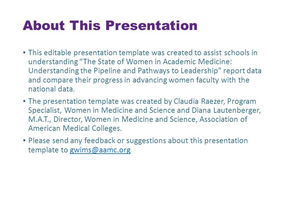 About This Presentation This editable presentation template was created to assist schools in understanding The State of Women in Academic Medicine: Understanding the Pipeline and Pathways to Leadership report data and compare their progress in advancing women faculty with the national data.