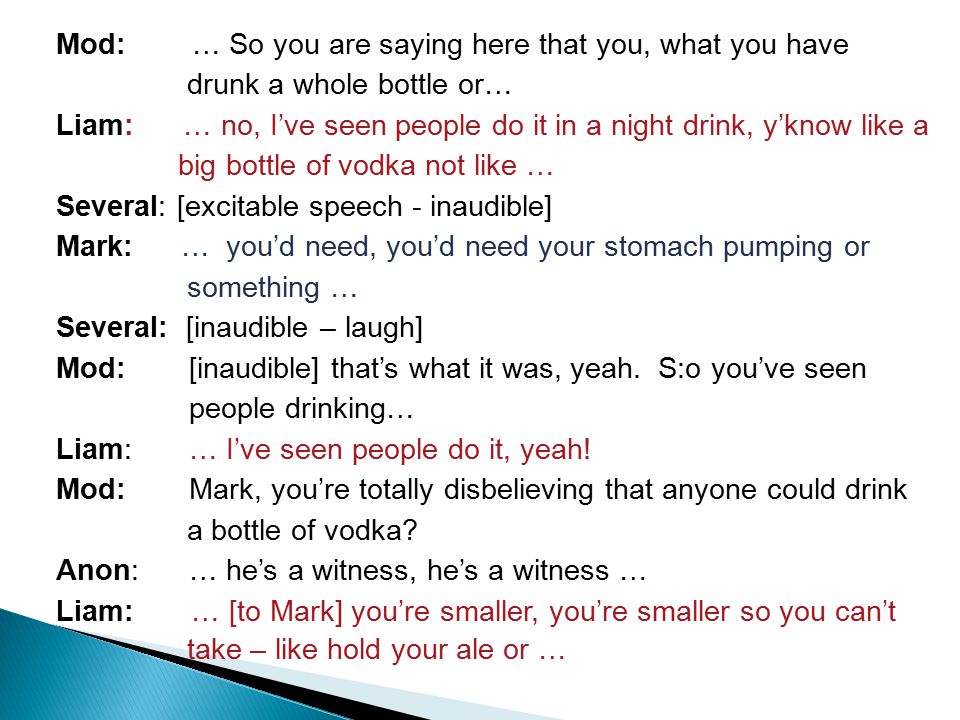 Mod: … So you are saying here that you, what you have drunk a whole bottle or… Liam: … no, I’ve seen people do it in a night drink, y’know like a big bottle of vodka not like … Several: [excitable speech - inaudible] Mark: … you’d need, you’d need your stomach pumping or something … Several: [inaudible – laugh] Mod: [inaudible] that’s what it was, yeah.