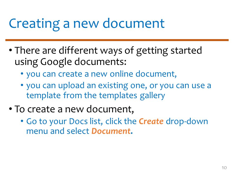 Creating a new document There are different ways of getting started using Google documents: you can create a new online document, you can upload an existing one, or you can use a template from the templates gallery To create a new document, Go to your Docs list, click the Create drop-down menu and select Document.