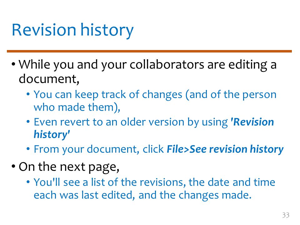 Revision history While you and your collaborators are editing a document, You can keep track of changes (and of the person who made them), Even revert to an older version by using Revision history From your document, click File>See revision history On the next page, You ll see a list of the revisions, the date and time each was last edited, and the changes made.
