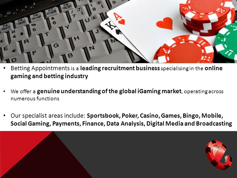 Betting Appointments is a leading recruitment business specialising in the online gaming and betting industry We offer a genuine understanding of the global iGaming market, operating across numerous functions Our specialist areas include: Sportsbook, Poker, Casino, Games, Bingo, Mobile, Social Gaming, Payments, Finance, Data Analysis, Digital Media and Broadcasting