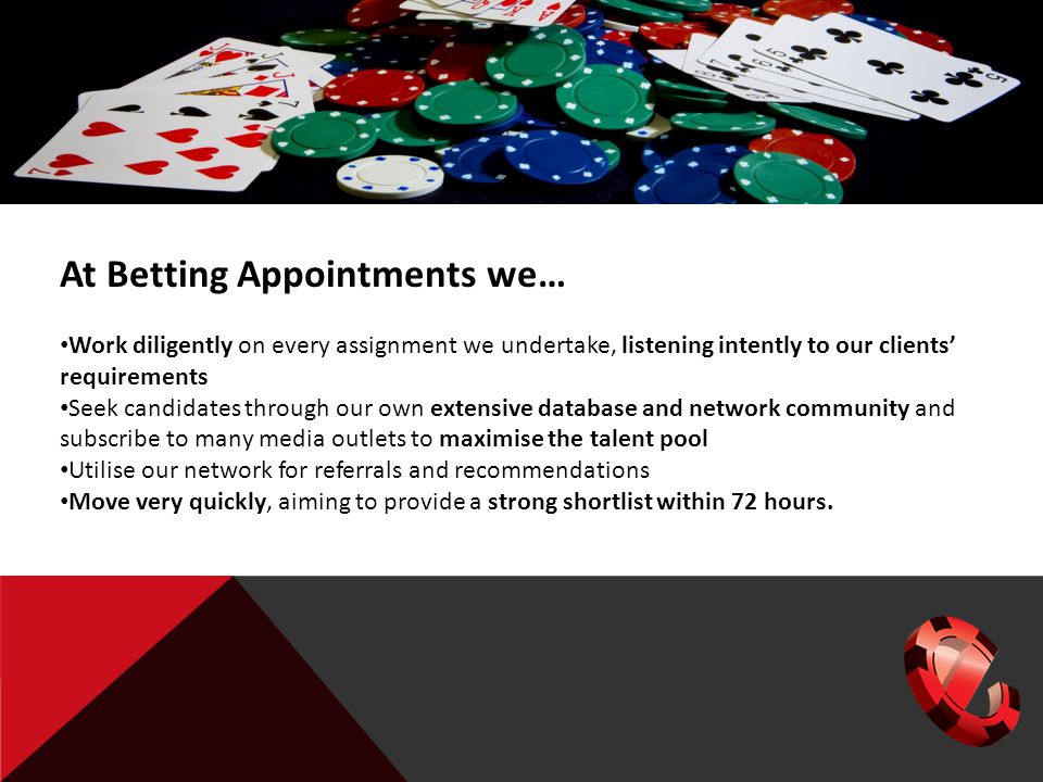At Betting Appointments we… Work diligently on every assignment we undertake, listening intently to our clients’ requirements Seek candidates through our own extensive database and network community and subscribe to many media outlets to maximise the talent pool Utilise our network for referrals and recommendations Move very quickly, aiming to provide a strong shortlist within 72 hours.