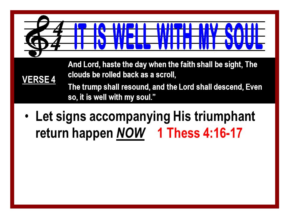 Let signs accompanying His triumphant return happen NOW 1 Thess 4:16-17 And Lord, haste the day when the faith shall be sight, The clouds be rolled back as a scroll, The trump shall resound, and the Lord shall descend, Even so, it is well with my soul. VERSE 4