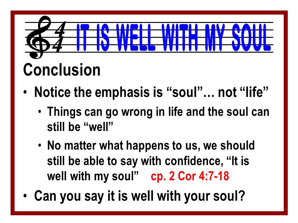 Conclusion Notice the emphasis is soul … not life Things can go wrong in life and the soul can still be well No matter what happens to us, we should still be able to say with confidence, It is well with my soul cp.