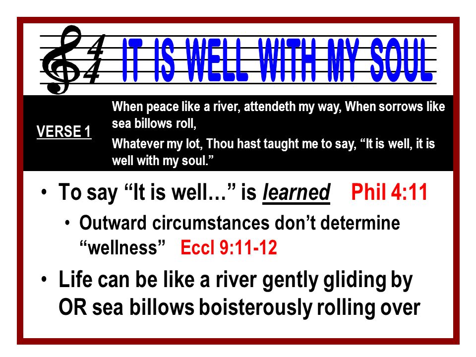 To say It is well… is learned Phil 4:11 Outward circumstances don’t determine wellness Eccl 9:11-12 Life can be like a river gently gliding by OR sea billows boisterously rolling over When peace like a river, attendeth my way, When sorrows like sea billows roll, Whatever my lot, Thou hast taught me to say, It is well, it is well with my soul. VERSE 1