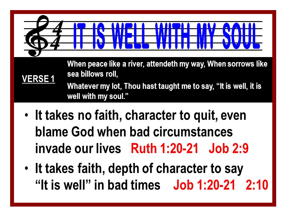 When peace like a river, attendeth my way, When sorrows like sea billows roll, Whatever my lot, Thou hast taught me to say, It is well, it is well with my soul. VERSE 1 It takes no faith, character to quit, even blame God when bad circumstances invade our lives Ruth 1:20-21 Job 2:9 It takes faith, depth of character to say It is well in bad times Job 1: :10