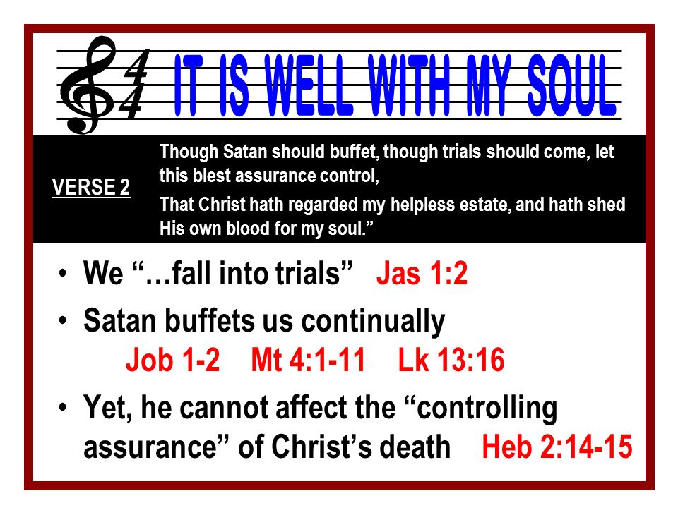 We …fall into trials Jas 1:2 Satan buffets us continually Job 1-2 Mt 4:1-11 Lk 13:16 Yet, he cannot affect the controlling assurance of Christ’s death Heb 2:14-15 Though Satan should buffet, though trials should come, let this blest assurance control, That Christ hath regarded my helpless estate, and hath shed His own blood for my soul. VERSE 2