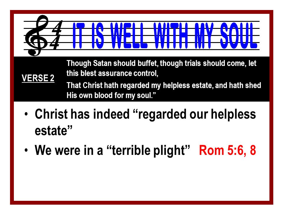 Christ has indeed regarded our helpless estate We were in a terrible plight Rom 5:6, 8 Though Satan should buffet, though trials should come, let this blest assurance control, That Christ hath regarded my helpless estate, and hath shed His own blood for my soul. VERSE 2