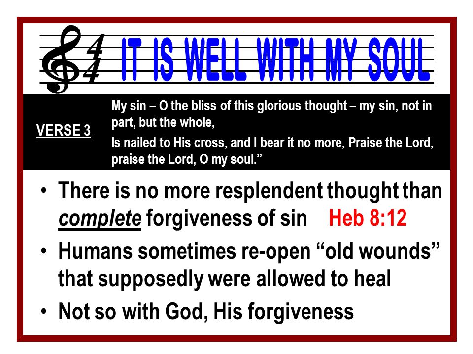 There is no more resplendent thought than complete forgiveness of sin Heb 8:12 Humans sometimes re-open old wounds that supposedly were allowed to heal Not so with God, His forgiveness My sin – O the bliss of this glorious thought – my sin, not in part, but the whole, Is nailed to His cross, and I bear it no more, Praise the Lord, praise the Lord, O my soul. VERSE 3