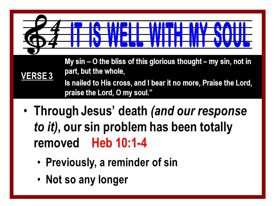 Through Jesus’ death (and our response to it), our sin problem has been totally removed Heb 10:1-4 My sin – O the bliss of this glorious thought – my sin, not in part, but the whole, Is nailed to His cross, and I bear it no more, Praise the Lord, praise the Lord, O my soul. VERSE 3 Previously, a reminder of sin Not so any longer