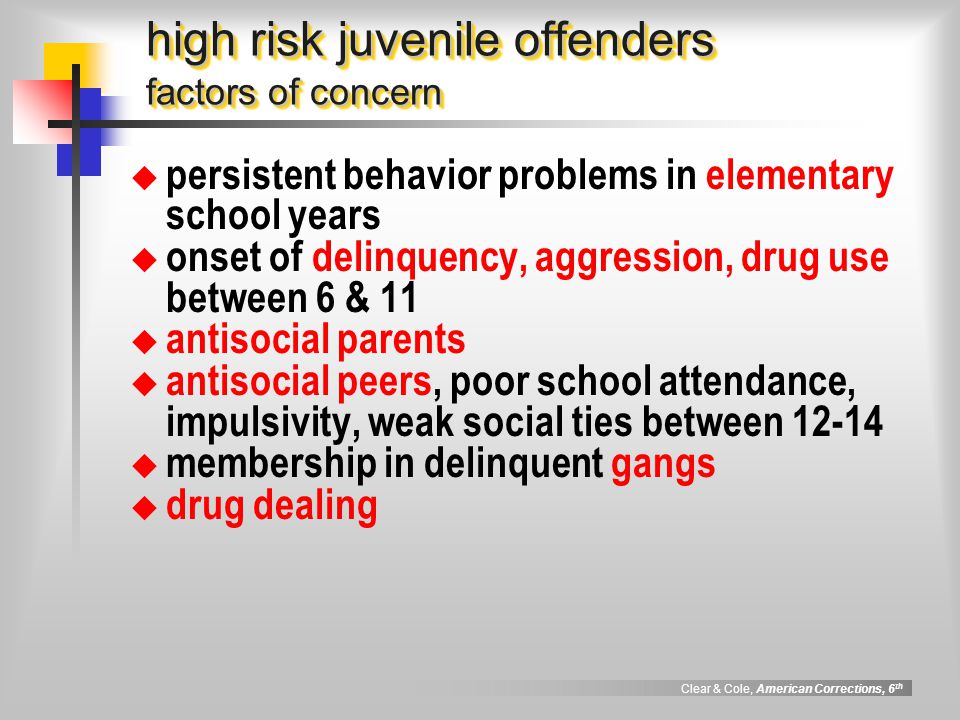 Clear & Cole, American Corrections, 6 th high risk juvenile offenders factors of concern  persistent behavior problems in elementary school years  onset of delinquency, aggression, drug use between 6 & 11  antisocial parents  antisocial peers, poor school attendance, impulsivity, weak social ties between  membership in delinquent gangs  drug dealing
