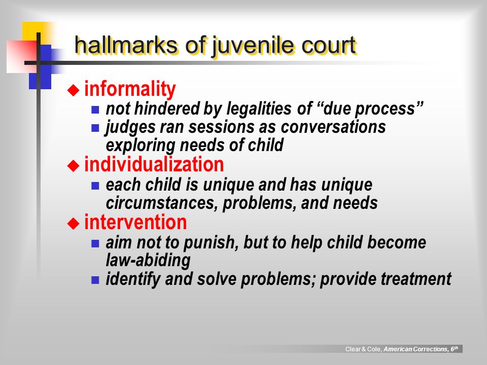 Clear & Cole, American Corrections, 6 th hallmarks of juvenile court  informality not hindered by legalities of due process judges ran sessions as conversations exploring needs of child  individualization each child is unique and has unique circumstances, problems, and needs  intervention aim not to punish, but to help child become law-abiding identify and solve problems; provide treatment