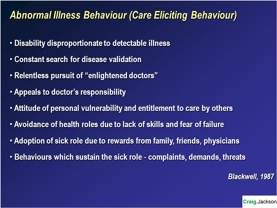 Abnormal Illness Behaviour (Care Eliciting Behaviour) Disability disproportionate to detectable illness Disability disproportionate to detectable illness Constant search for disease validation Constant search for disease validation Relentless pursuit of enlightened doctors Relentless pursuit of enlightened doctors Appeals to doctor’s responsibility Appeals to doctor’s responsibility Attitude of personal vulnerability and entitlement to care by others Attitude of personal vulnerability and entitlement to care by others Avoidance of health roles due to lack of skills and fear of failure Avoidance of health roles due to lack of skills and fear of failure Adoption of sick role due to rewards from family, friends, physicians Adoption of sick role due to rewards from family, friends, physicians Behaviours which sustain the sick role - complaints, demands, threats Behaviours which sustain the sick role - complaints, demands, threats Blackwell, 1987