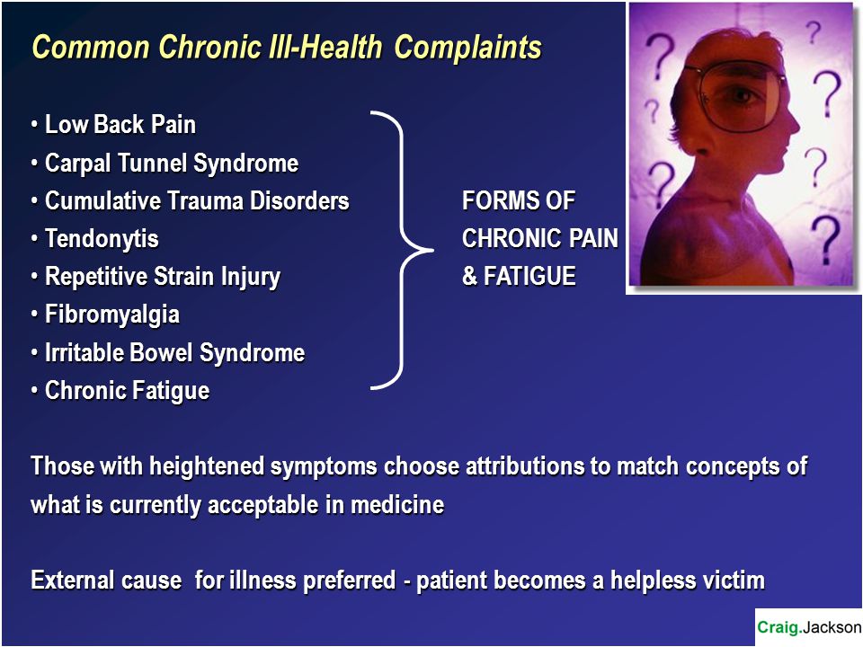 Common Chronic Ill-Health Complaints Low Back Pain Low Back Pain Carpal Tunnel Syndrome Carpal Tunnel Syndrome Cumulative Trauma DisordersFORMS OF Cumulative Trauma DisordersFORMS OF TendonytisCHRONIC PAIN TendonytisCHRONIC PAIN Repetitive Strain Injury& FATIGUE Repetitive Strain Injury& FATIGUE Fibromyalgia Fibromyalgia Irritable Bowel Syndrome Irritable Bowel Syndrome Chronic Fatigue Chronic Fatigue Those with heightened symptoms choose attributions to match concepts of what is currently acceptable in medicine External cause for illness preferred - patient becomes a helpless victim