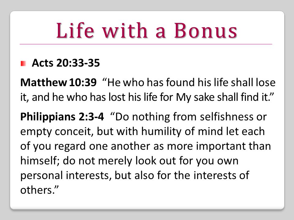 Life with a Bonus Acts 20:33-35 Matthew 10:39 He who has found his life shall lose it, and he who has lost his life for My sake shall find it. Philippians 2:3-4 Do nothing from selfishness or empty conceit, but with humility of mind let each of you regard one another as more important than himself; do not merely look out for you own personal interests, but also for the interests of others.