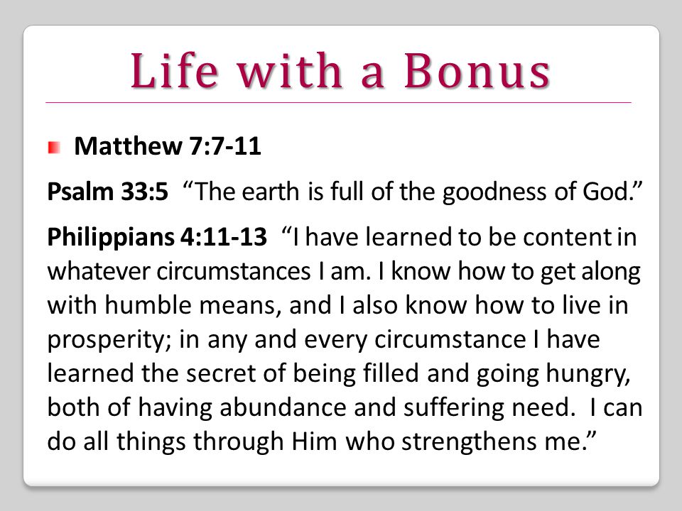 Life with a Bonus Matthew 7:7-11 Psalm 33:5 The earth is full of the goodness of God. Philippians 4:11-13 I have learned to be content in whatever circumstances I am.