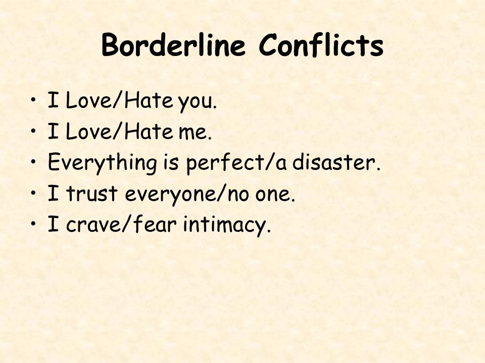 Borderline PD Description  SELF-VIEW:  Unstable and fragmented, helpless, victims  VIEW OF OTHERS:  The cause of and answer to all life’s problems  BELIEFS:  Core beliefs are I am unlovable, No one is ever there to meet my needs, to be strong for me, to care for me  I can t cope on my own.