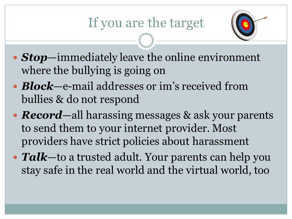 If you are the target Stop—immediately leave the online environment where the bullying is going on Block— addresses or im’s received from bullies & do not respond Record—all harassing messages & ask your parents to send them to your internet provider.