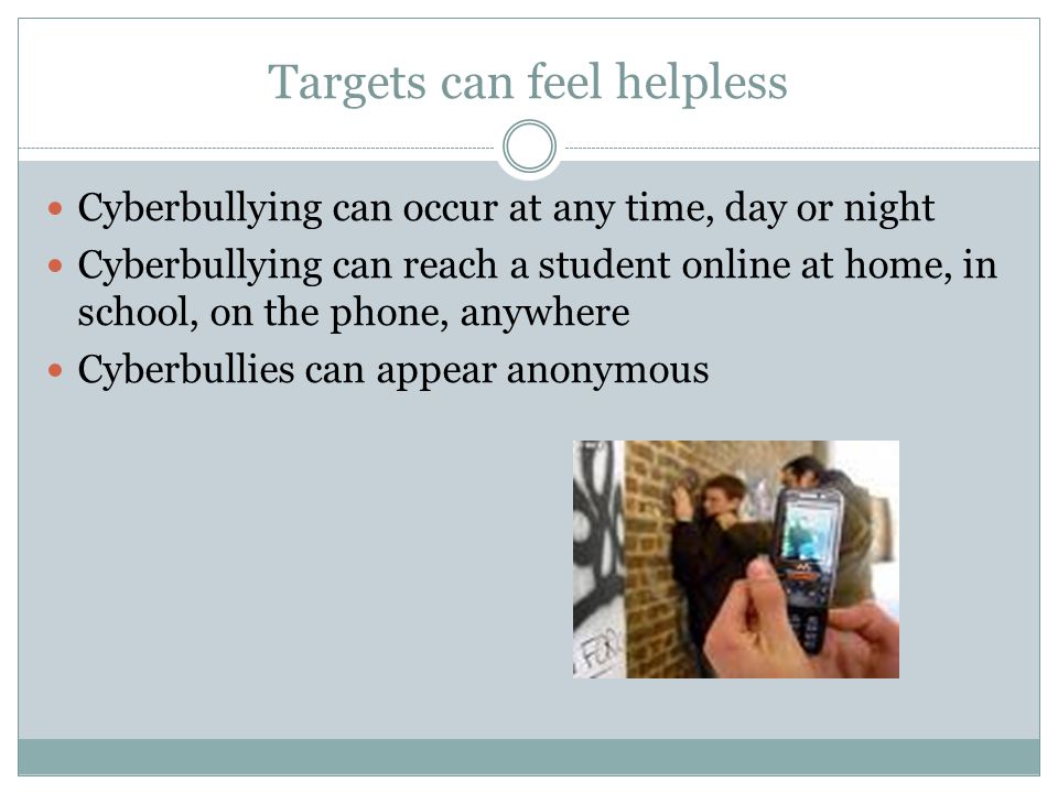 Targets can feel helpless Cyberbullying can occur at any time, day or night Cyberbullying can reach a student online at home, in school, on the phone, anywhere Cyberbullies can appear anonymous