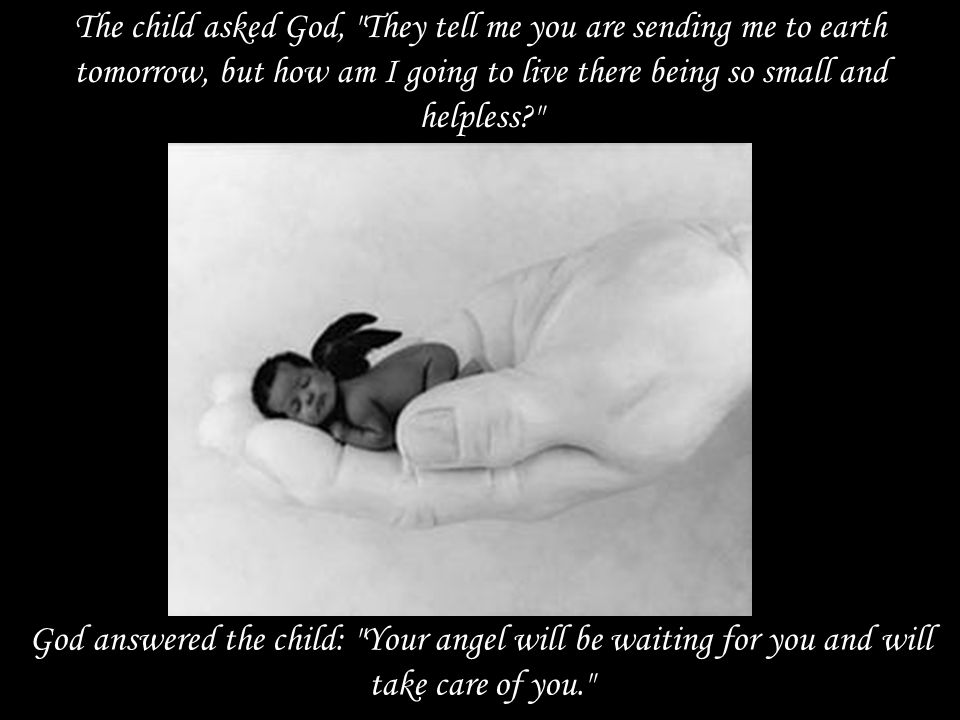 The child asked God, They tell me you are sending me to earth tomorrow, but how am I going to live there being so small and helpless God answered the child: Your angel will be waiting for you and will take care of you.