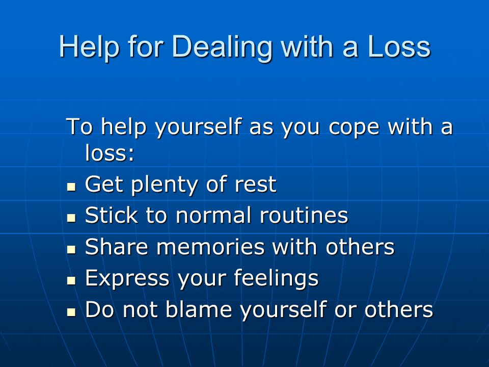 Help for Dealing with a Loss To help yourself as you cope with a loss: Get plenty of rest Get plenty of rest Stick to normal routines Stick to normal routines Share memories with others Share memories with others Express your feelings Express your feelings Do not blame yourself or others Do not blame yourself or others