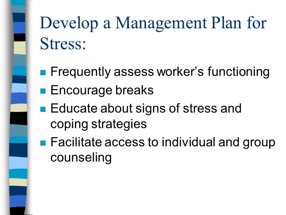 Develop a Management Plan for Stress: n Frequently assess worker’s functioning n Encourage breaks n Educate about signs of stress and coping strategies n Facilitate access to individual and group counseling