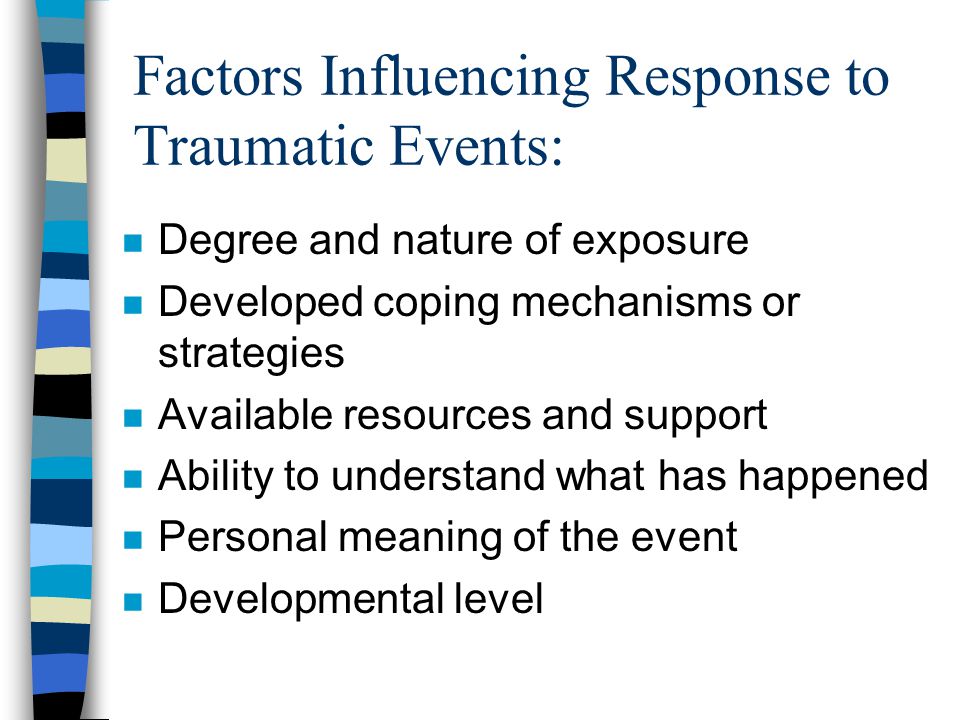 Factors Influencing Response to Traumatic Events: n Degree and nature of exposure n Developed coping mechanisms or strategies n Available resources and support n Ability to understand what has happened n Personal meaning of the event n Developmental level